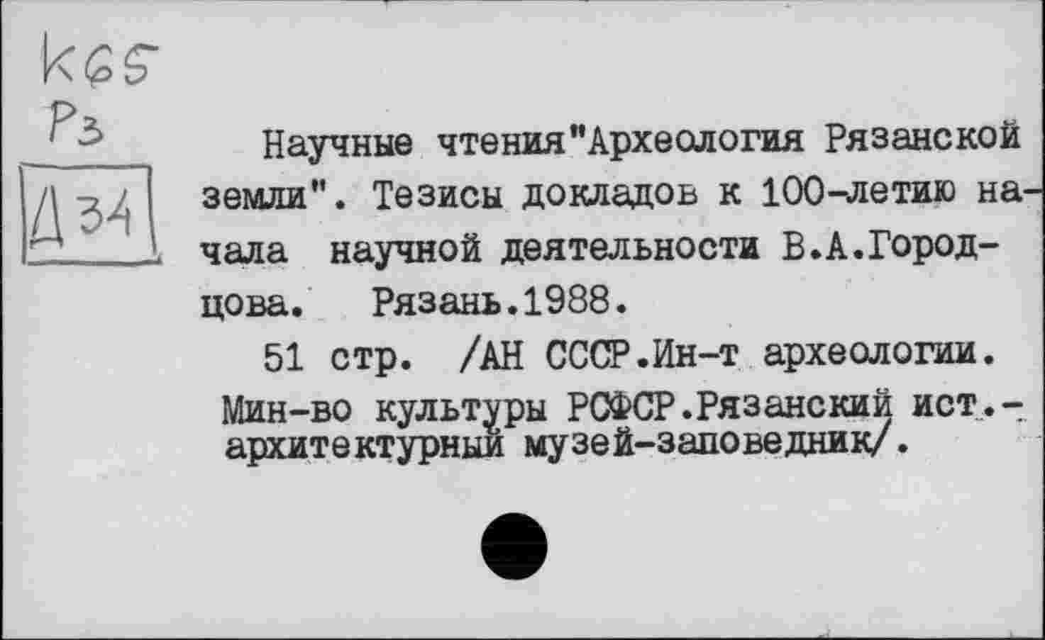 ﻿keg-
Рз
Научные чтения“Археология Рязанской земли". Тезисы докладов к 100-летию на чала научной деятельности В.А.Город-цова. Рязань.1988.
51 стр. /АН СССР.Ин-т археологии. Мин-во культуры РСФСР.Рязанский ист.-архитектурныи музей-заповедник/.